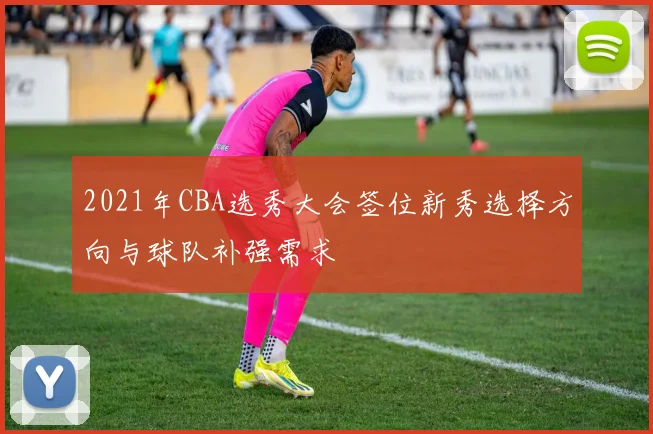 2021年CBA选秀大会签位新秀选择方向与球队补强需求