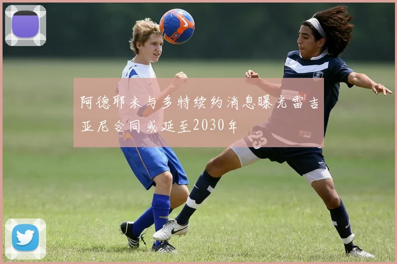 阿德耶米与多特续约消息曝光雷吉亚尼合同或延至2030年
