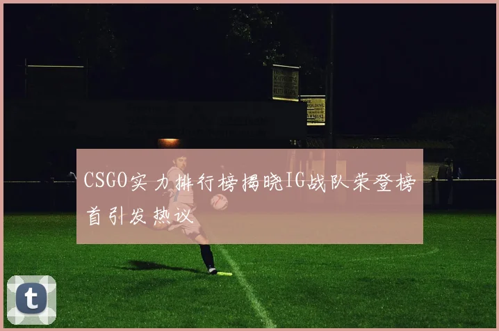 CSGO实力排行榜揭晓IG战队荣登榜首引发热议