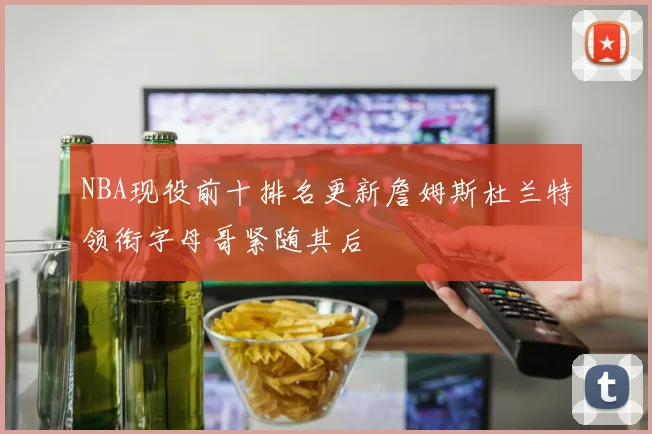 NBA现役前十排名更新詹姆斯杜兰特领衔字母哥紧随其后