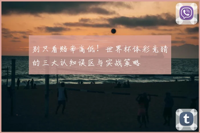 别只看赔率高低！世界杯体彩竞猜的三大认知误区与实战策略