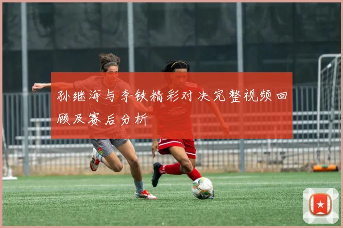 孙继海与李铁精彩对决完整视频回顾及赛后分析