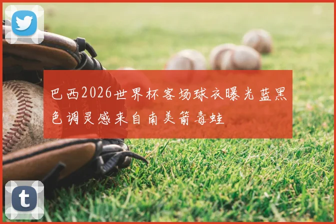 巴西2026世界杯客场球衣曝光蓝黑色调灵感来自南美箭毒蛙