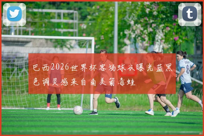 巴西2026世界杯客场球衣曝光蓝黑色调灵感来自南美箭毒蛙