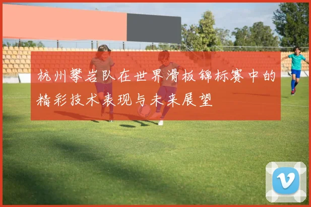 杭州攀岩队在世界滑板锦标赛中的精彩技术表现与未来展望