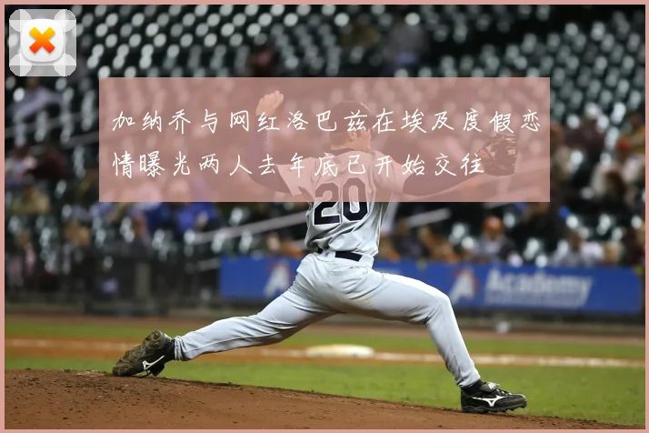 加纳乔与网红洛巴兹在埃及度假恋情曝光两人去年底已开始交往