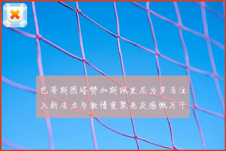 巴蒂斯图塔赞加斯佩里尼为罗马注入新活力与激情重聚老友感慨万千