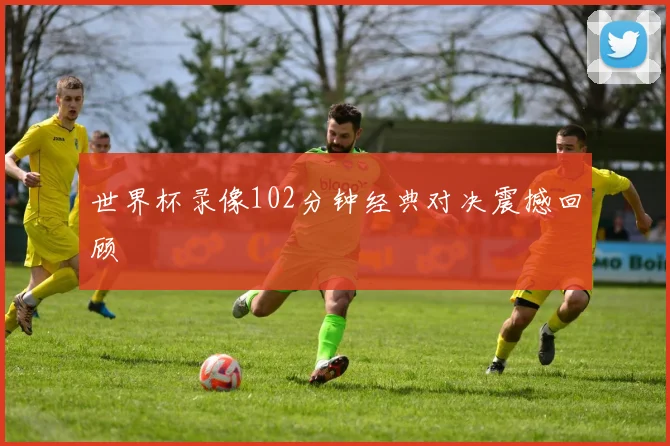 世界杯录像102分钟经典对决震撼回顾