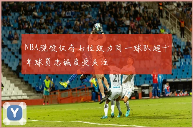 NBA现役仅存七位效力同一球队超十年球员忠诚度受关注