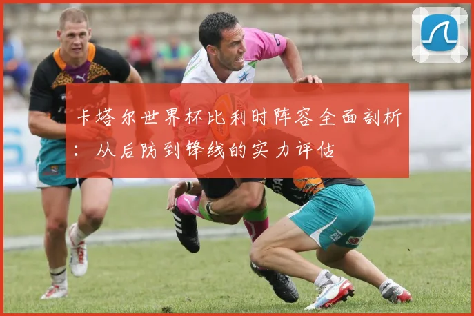 卡塔尔世界杯比利时阵容全面剖析:从后防到锋线的实力评估