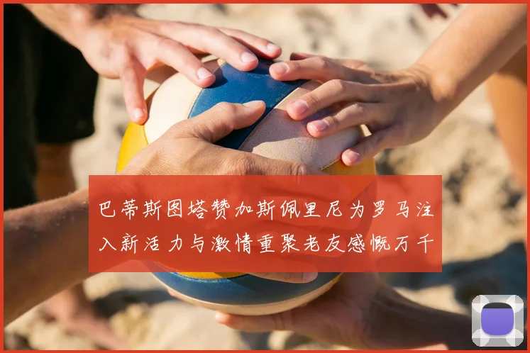 巴蒂斯图塔赞加斯佩里尼为罗马注入新活力与激情重聚老友感慨万千