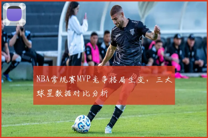 NBA常规赛MVP竞争格局生变,三大球星数据对比分析