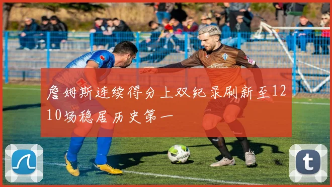 詹姆斯连续得分上双纪录刷新至1210场稳居历史第一