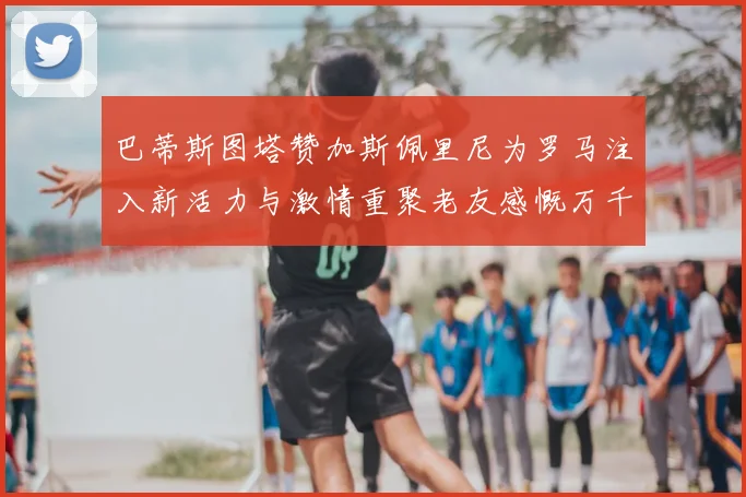 巴蒂斯图塔赞加斯佩里尼为罗马注入新活力与激情重聚老友感慨万千