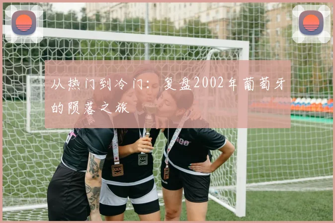 从热门到冷门：复盘2002年葡萄牙的陨落之旅