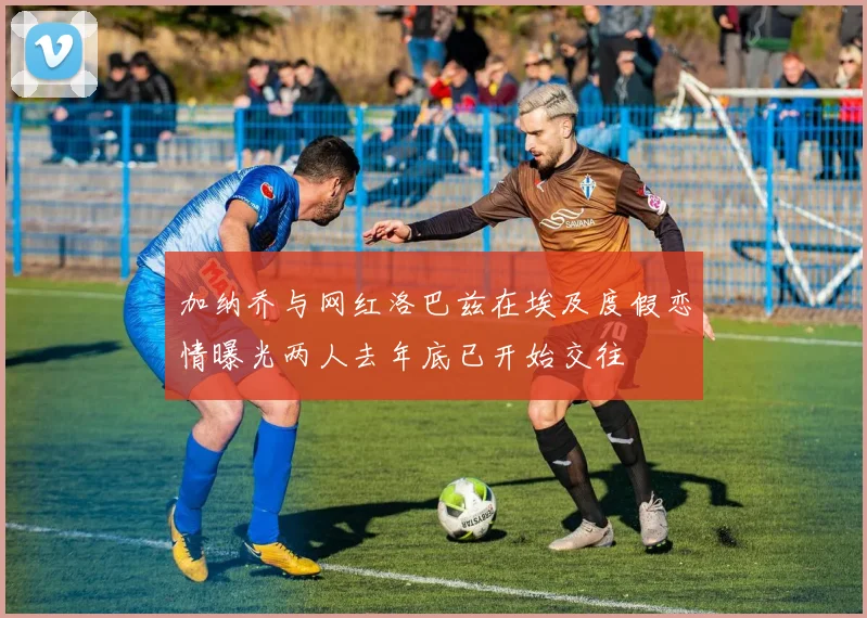 加纳乔与网红洛巴兹在埃及度假恋情曝光两人去年底已开始交往