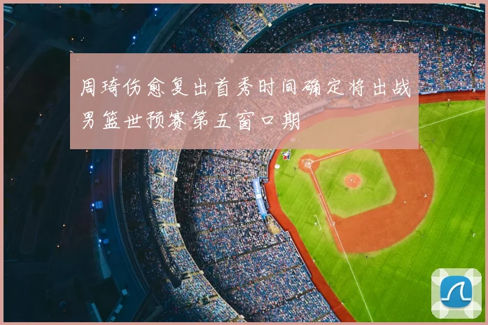 周琦伤愈复出首秀时间确定将出战男篮世预赛第五窗口期