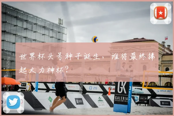 世界杯头号种子诞生，谁将最终捧起大力神杯？