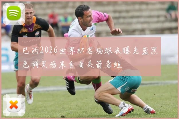 巴西2026世界杯客场球衣曝光蓝黑色调灵感来自南美箭毒蛙