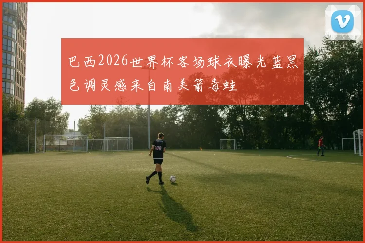巴西2026世界杯客场球衣曝光蓝黑色调灵感来自南美箭毒蛙