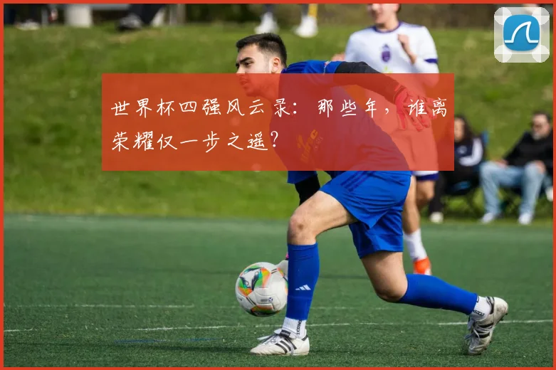 世界杯四强风云录:那些年,谁离荣耀仅一步之遥?