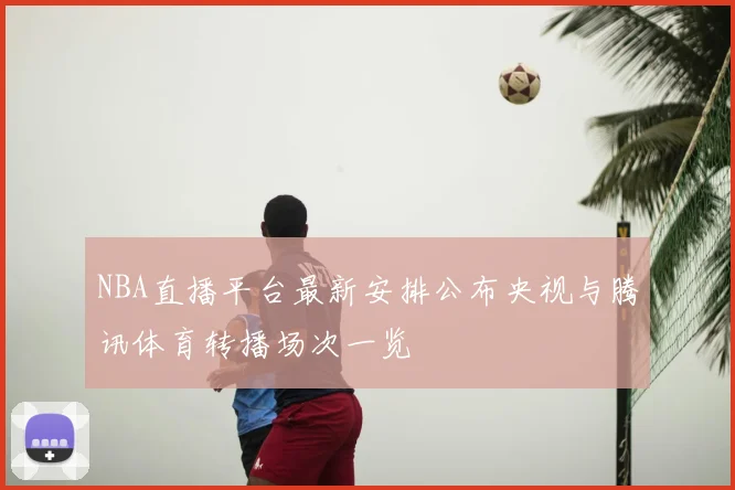 NBA直播平台最新安排公布央视与腾讯体育转播场次一览