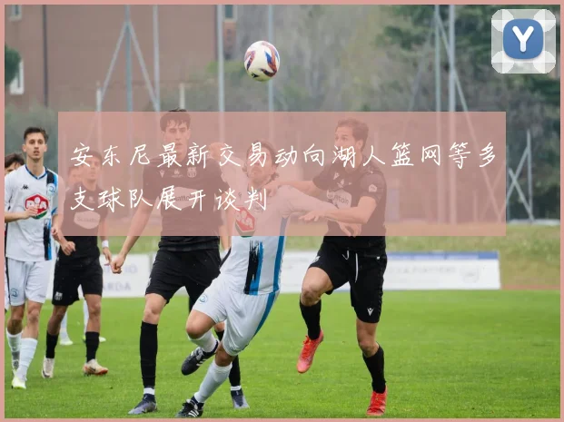 安东尼最新交易动向湖人篮网等多支球队展开谈判