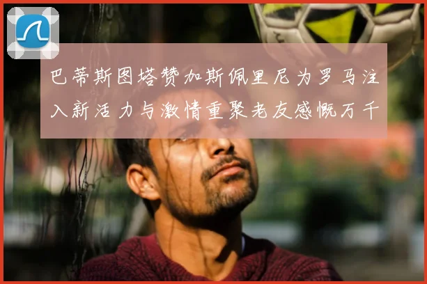 巴蒂斯图塔赞加斯佩里尼为罗马注入新活力与激情重聚老友感慨万千