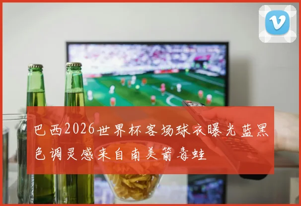 巴西2026世界杯客场球衣曝光蓝黑色调灵感来自南美箭毒蛙