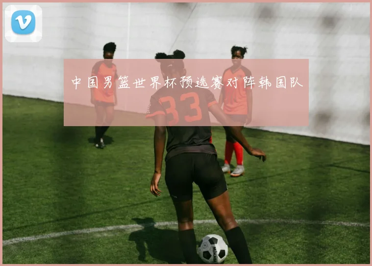 中国男篮世界杯预选赛对阵韩国队