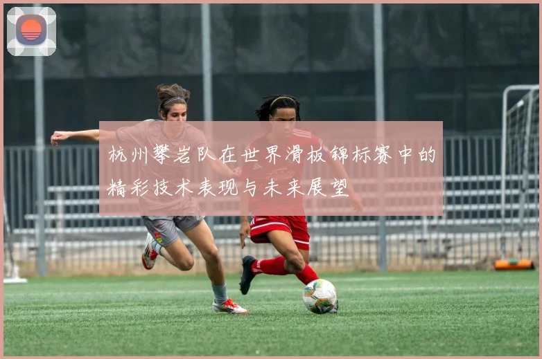 杭州攀岩队在世界滑板锦标赛中的精彩技术表现与未来展望
