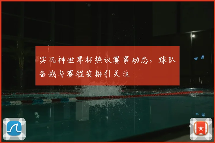 实况神世界杯热议赛事动态，球队备战与赛程安排引关注