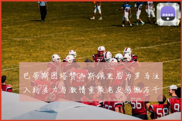 巴蒂斯图塔赞加斯佩里尼为罗马注入新活力与激情重聚老友感慨万千