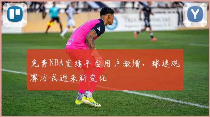 免费NBA直播平台用户激增，球迷观赛方式迎来新变化