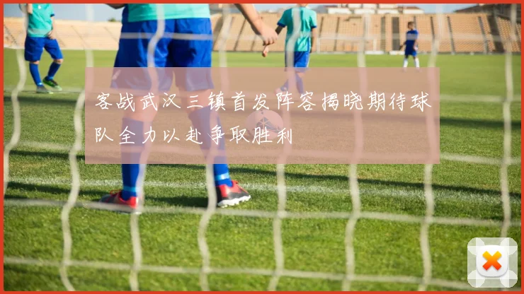 客战武汉三镇首发阵容揭晓期待球队全力以赴争取胜利