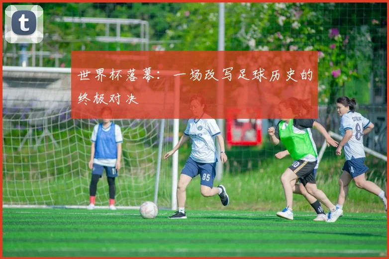 世界杯落幕：一场改写足球历史的终极对决
