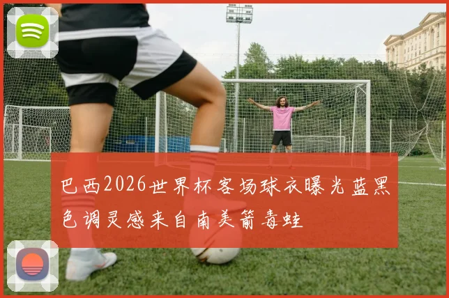 巴西2026世界杯客场球衣曝光蓝黑色调灵感来自南美箭毒蛙