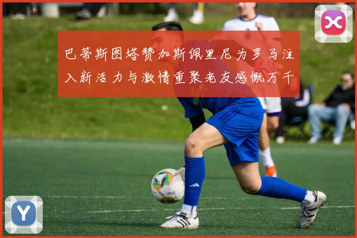 巴蒂斯图塔赞加斯佩里尼为罗马注入新活力与激情重聚老友感慨万千