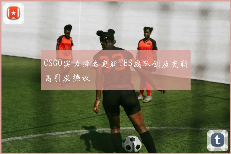 CSGO实力排名更新TES战队创历史新高引发热议
