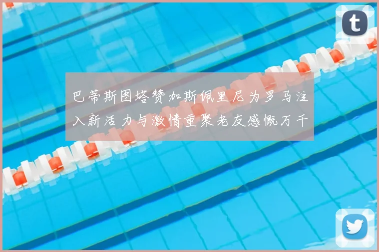 巴蒂斯图塔赞加斯佩里尼为罗马注入新活力与激情重聚老友感慨万千
