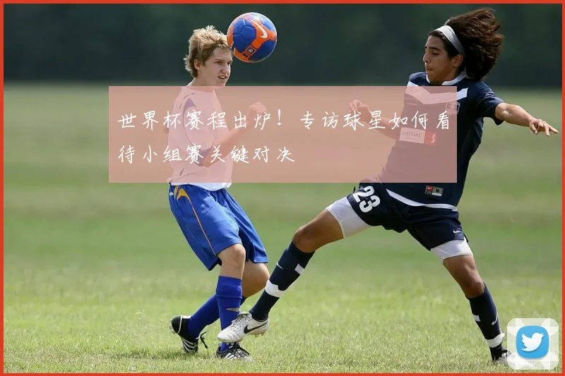 世界杯赛程出炉！专访球星如何看待小组赛关键对决