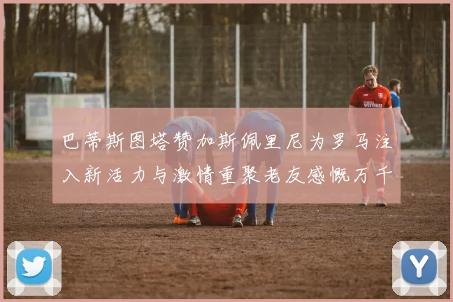 巴蒂斯图塔赞加斯佩里尼为罗马注入新活力与激情重聚老友感慨万千