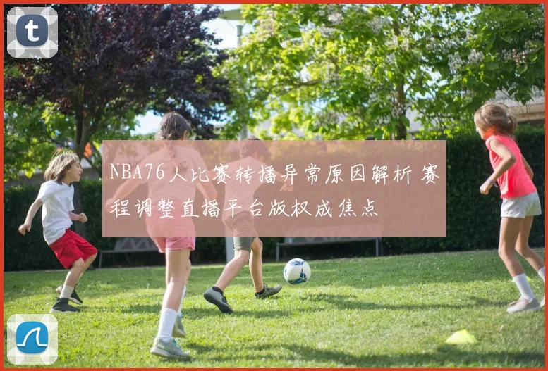 NBA76人比赛转播异常原因解析 赛程调整直播平台版权成焦点