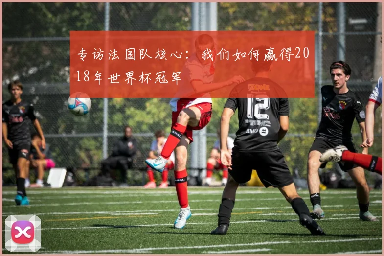 专访法国队核心:我们如何赢得2018年世界杯冠军
