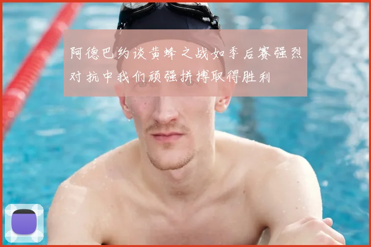 阿德巴约谈黄蜂之战如季后赛强烈对抗中我们顽强拼搏取得胜利