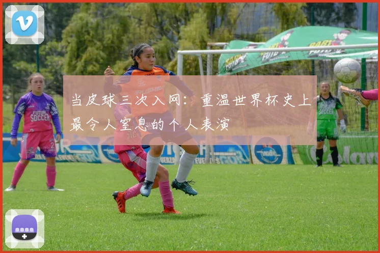 当皮球三次入网：重温世界杯史上最令人窒息的个人表演