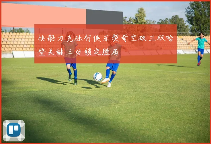 快船力克独行侠东契奇空砍三双哈登关键三分锁定胜局