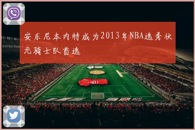 安东尼本内特成为2013年NBA选秀状元骑士队首选