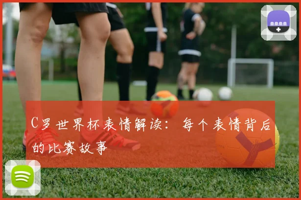 C罗世界杯表情解读：每个表情背后的比赛故事