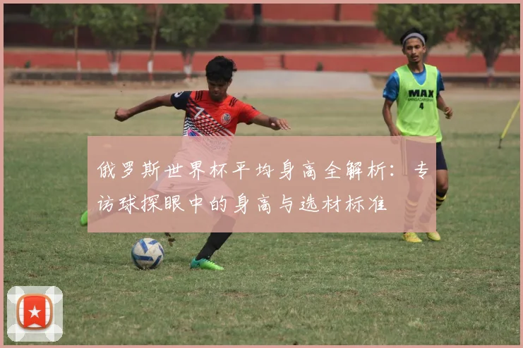 俄罗斯世界杯平均身高全解析:专访球探眼中的身高与选材标准